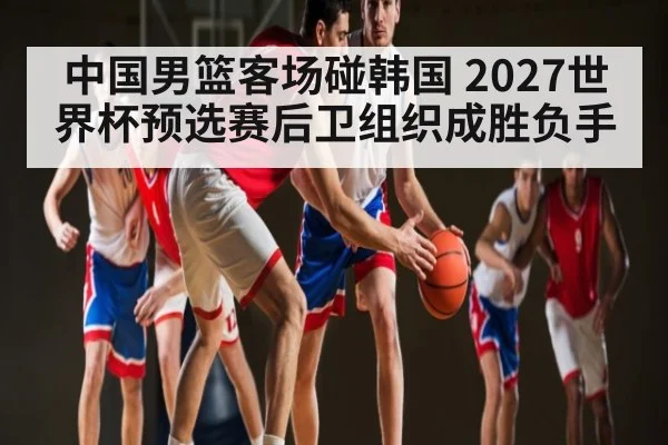 中国男篮客场碰韩国 2027世界杯预选赛后卫组织成胜负手