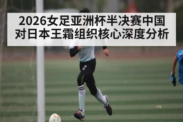 2026女足亚洲杯半决赛中国对日本王霜组织核心深度分析
